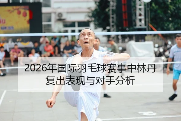 2026年国际羽毛球赛事中林丹复出表现与对手分析