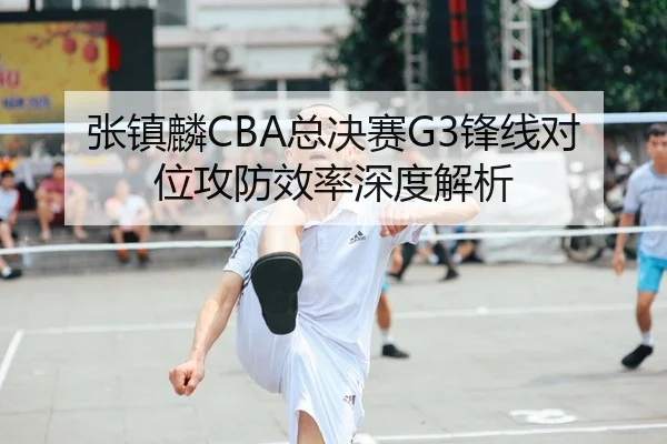 张镇麟CBA总决赛G3锋线对位攻防效率深度解析