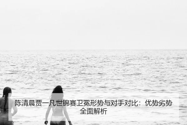 陈清晨贾一凡世锦赛卫冕形势与对手对比：优势劣势全面解析