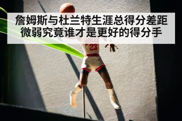 詹姆斯与杜兰特生涯总得分差距微弱究竟谁才是更好的得分手